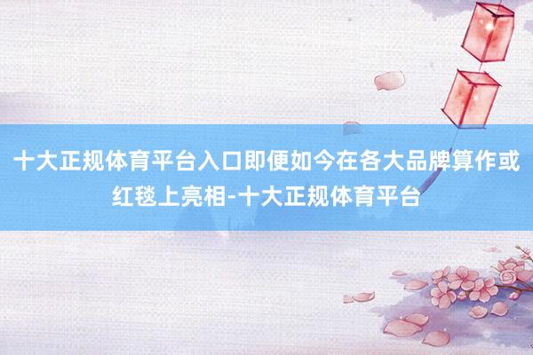 十大正规体育平台入口即便如今在各大品牌算作或红毯上亮相-十大正规体育平台