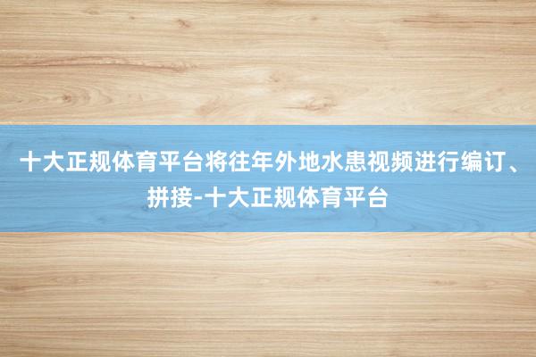 十大正规体育平台将往年外地水患视频进行编订、拼接-十大正规体育平台