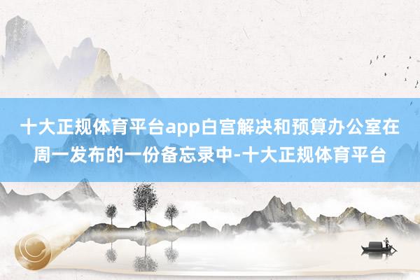 十大正规体育平台app白宫解决和预算办公室在周一发布的一份备忘录中-十大正规体育平台