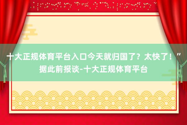 十大正规体育平台入口今天就归国了？太快了！”据此前报谈-十大正规体育平台
