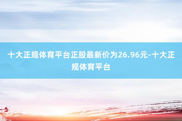 十大正规体育平台正股最新价为26.96元-十大正规体育平台