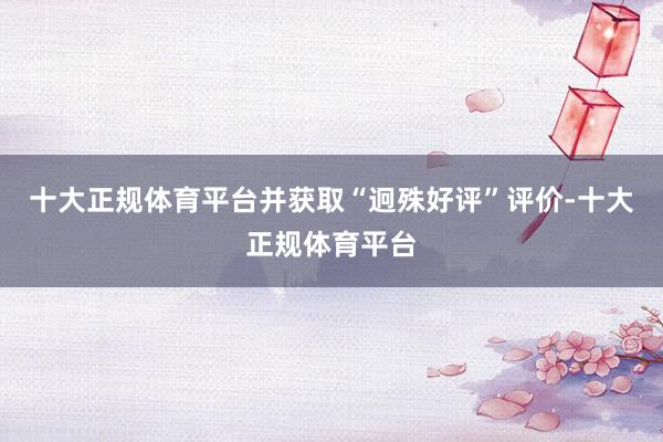 十大正规体育平台并获取“迥殊好评”评价-十大正规体育平台