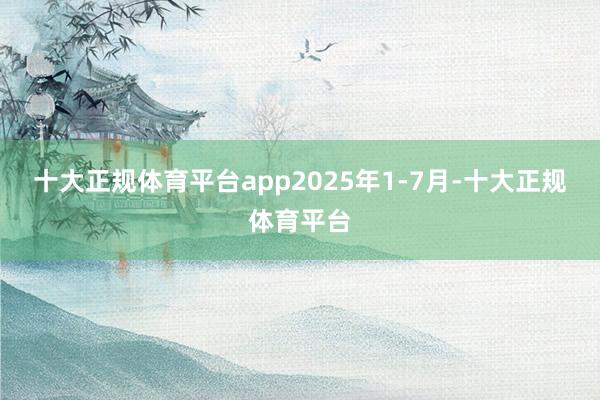 十大正规体育平台app　　2025年1-7月-十大正规体育平台