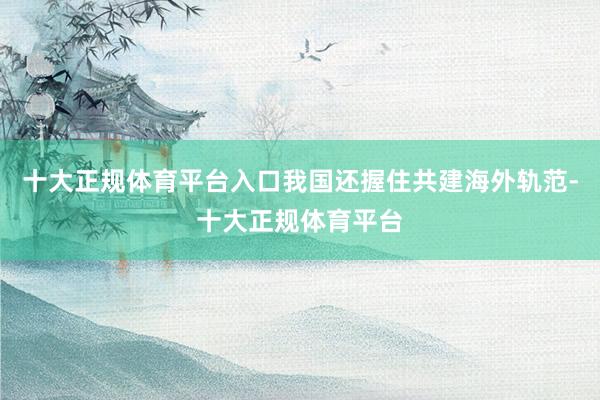 十大正规体育平台入口我国还握住共建海外轨范-十大正规体育平台