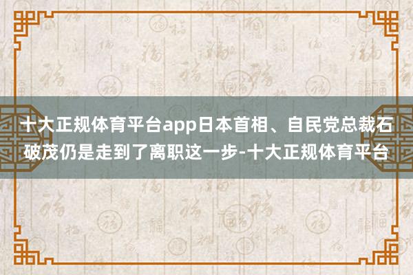 十大正规体育平台app日本首相、自民党总裁石破茂仍是走到了离职这一步-十大正规体育平台