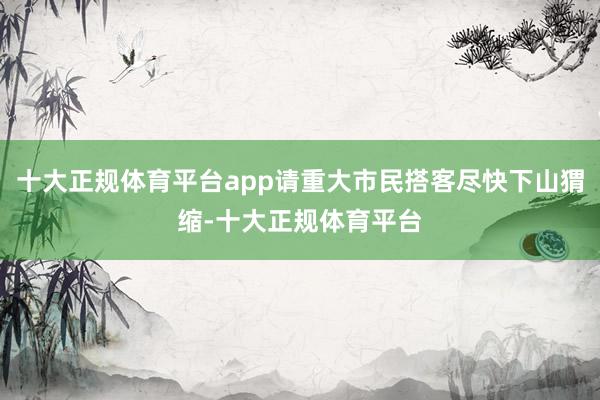 十大正规体育平台app请重大市民搭客尽快下山猬缩-十大正规体育平台