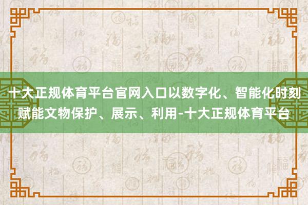 十大正规体育平台官网入口以数字化、智能化时刻赋能文物保护、展示、利用-十大正规体育平台