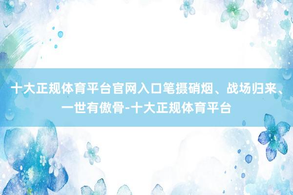 十大正规体育平台官网入口笔摄硝烟、战场归来、一世有傲骨-十大正规体育平台