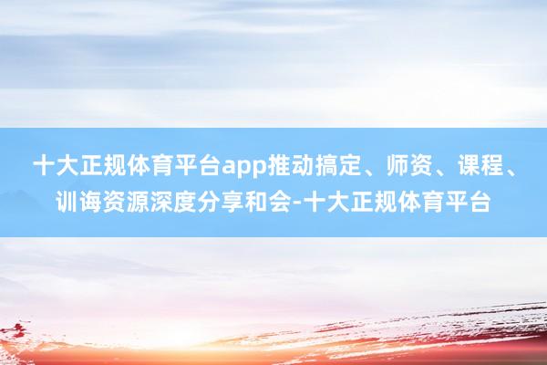 十大正规体育平台app推动搞定、师资、课程、训诲资源深度分享和会-十大正规体育平台