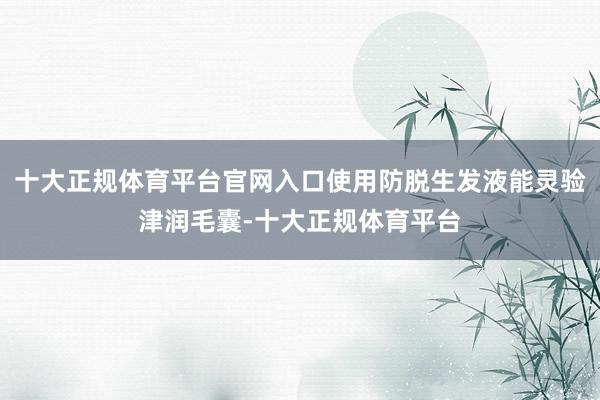 十大正规体育平台官网入口使用防脱生发液能灵验津润毛囊-十大正规体育平台