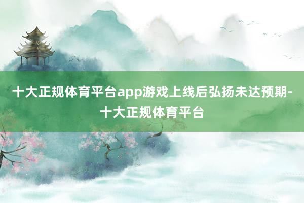 十大正规体育平台app游戏上线后弘扬未达预期-十大正规体育平台