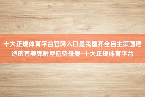 十大正规体育平台官网入口是我国齐全自主策画建造的首艘弹射型航空母舰-十大正规体育平台