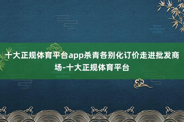 十大正规体育平台app杀青各别化订价走进批发商场-十大正规体育平台