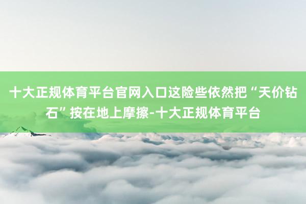 十大正规体育平台官网入口这险些依然把“天价钻石”按在地上摩擦-十大正规体育平台