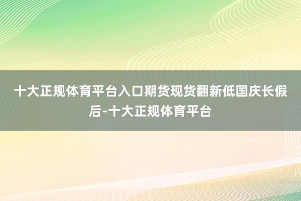 十大正规体育平台入口期货现货翻新低　　国庆长假后-十大正规体育平台
