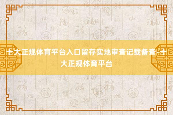 十大正规体育平台入口留存实地审查记载备查-十大正规体育平台