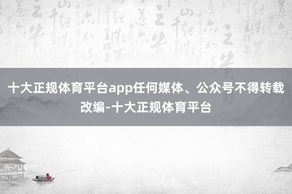 十大正规体育平台app任何媒体、公众号不得转载改编-十大正规体育平台