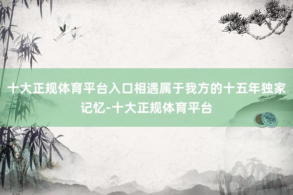 十大正规体育平台入口相遇属于我方的十五年独家记忆-十大正规体育平台