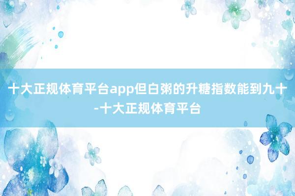 十大正规体育平台app但白粥的升糖指数能到九十-十大正规体育平台