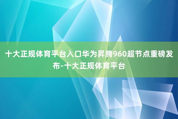十大正规体育平台入口华为昇腾960超节点重磅发布-十大正规体育平台
