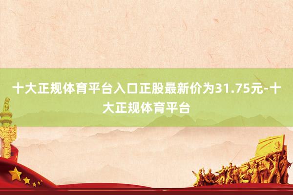 十大正规体育平台入口正股最新价为31.75元-十大正规体育平台
