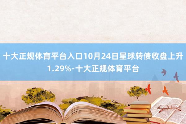 十大正规体育平台入口10月24日星球转债收盘上升1.29%-十大正规体育平台