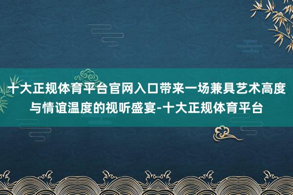 十大正规体育平台官网入口带来一场兼具艺术高度与情谊温度的视听盛宴-十大正规体育平台