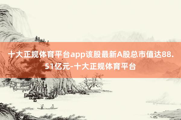 十大正规体育平台app该股最新A股总市值达88.51亿元-十大正规体育平台