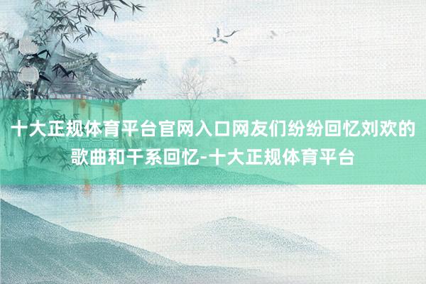 十大正规体育平台官网入口网友们纷纷回忆刘欢的歌曲和干系回忆-十大正规体育平台