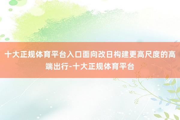 十大正规体育平台入口面向改日构建更高尺度的高端出行-十大正规体育平台