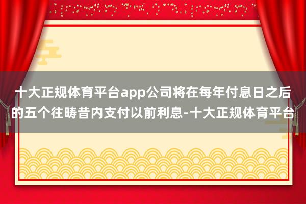 十大正规体育平台app公司将在每年付息日之后的五个往畴昔内支付以前利息-十大正规体育平台