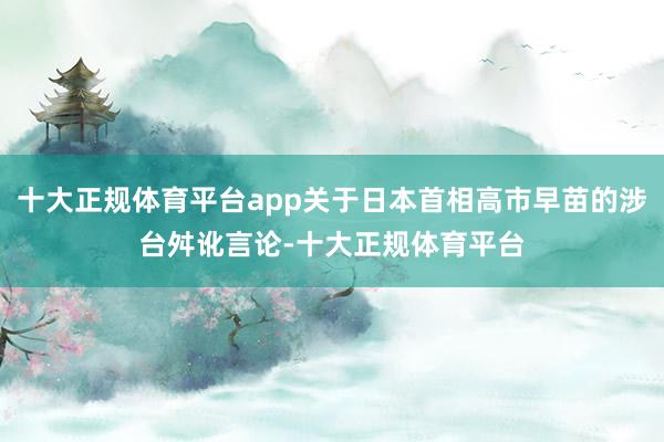 十大正规体育平台app关于日本首相高市早苗的涉台舛讹言论-十大正规体育平台