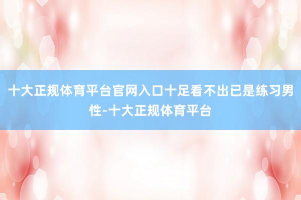十大正规体育平台官网入口十足看不出已是练习男性-十大正规体育平台