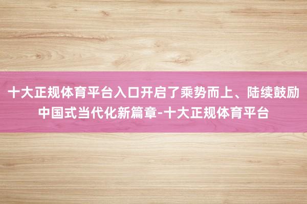 十大正规体育平台入口开启了乘势而上、陆续鼓励中国式当代化新篇章-十大正规体育平台