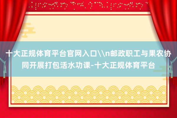 十大正规体育平台官网入口\n邮政职工与果农协同开展打包活水功课-十大正规体育平台