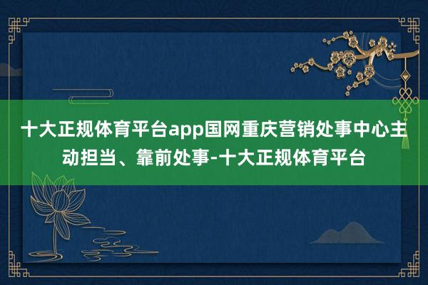 十大正规体育平台app国网重庆营销处事中心主动担当、靠前处事-十大正规体育平台