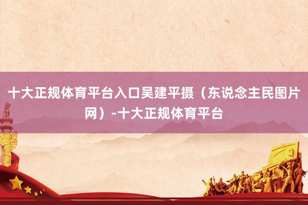 十大正规体育平台入口吴建平摄（东说念主民图片网）-十大正规体育平台