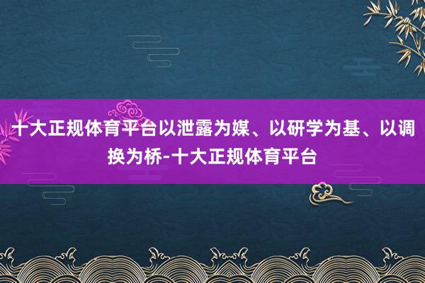 十大正规体育平台以泄露为媒、以研学为基、以调换为桥-十大正规体育平台