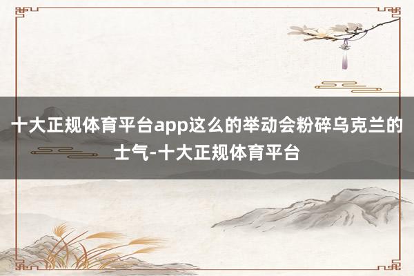 十大正规体育平台app这么的举动会粉碎乌克兰的士气-十大正规体育平台