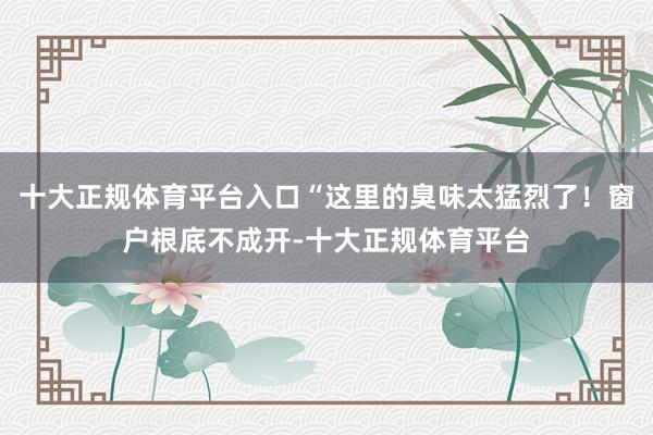 十大正规体育平台入口“这里的臭味太猛烈了！窗户根底不成开-十大正规体育平台