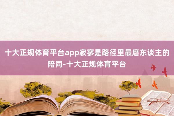 十大正规体育平台app寂寥是路径里最磨东谈主的陪同-十大正规体育平台