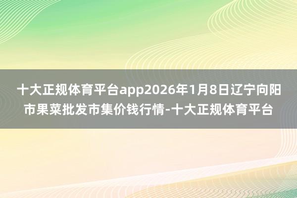 十大正规体育平台app2026年1月8日辽宁向阳市果菜批发市集价钱行情-十大正规体育平台