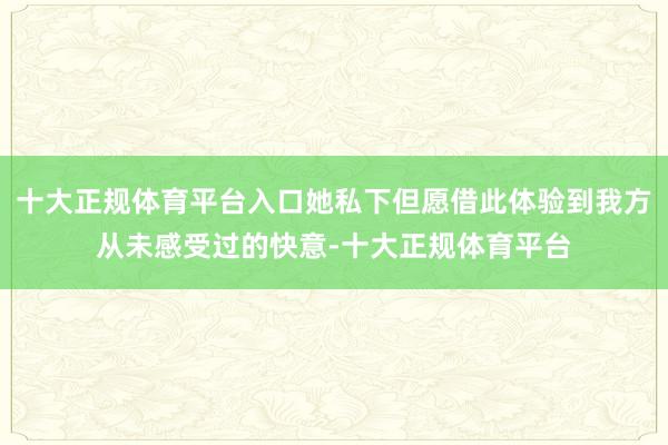 十大正规体育平台入口她私下但愿借此体验到我方从未感受过的快意-十大正规体育平台