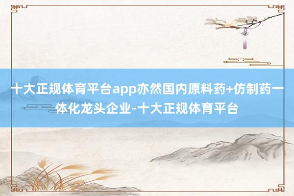 十大正规体育平台app亦然国内原料药+仿制药一体化龙头企业-十大正规体育平台