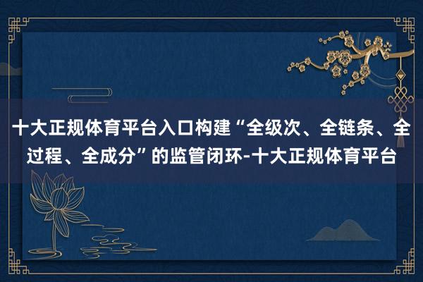 十大正规体育平台入口构建“全级次、全链条、全过程、全成分”的监管闭环-十大正规体育平台