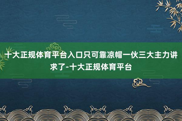 十大正规体育平台入口只可靠凉帽一伙三大主力讲求了-十大正规体育平台