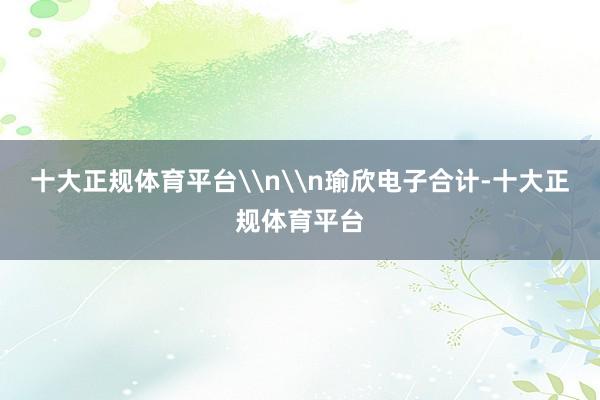 十大正规体育平台\n\n瑜欣电子合计-十大正规体育平台