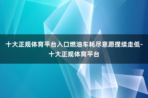 十大正规体育平台入口燃油车耗尽意愿捏续走低-十大正规体育平台