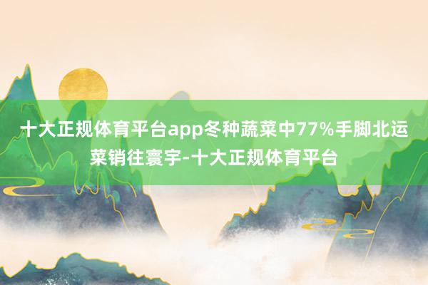 十大正规体育平台app冬种蔬菜中77%手脚北运菜销往寰宇-十大正规体育平台