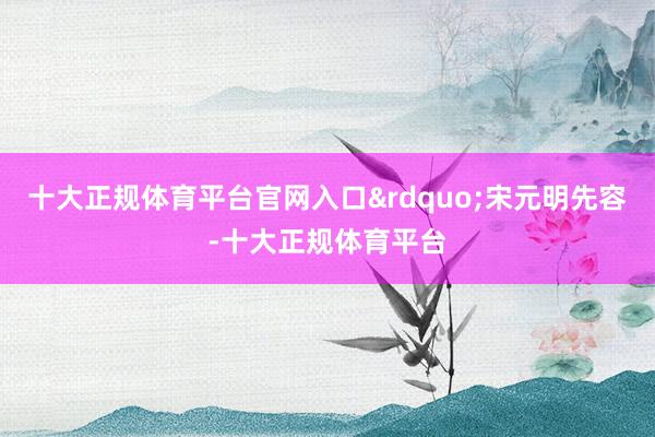十大正规体育平台官网入口&rdquo;宋元明先容-十大正规体育平台